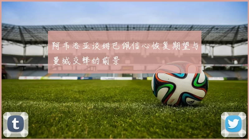 阿韦洛亚谈姆巴佩信心恢复期望与曼城交锋的前景