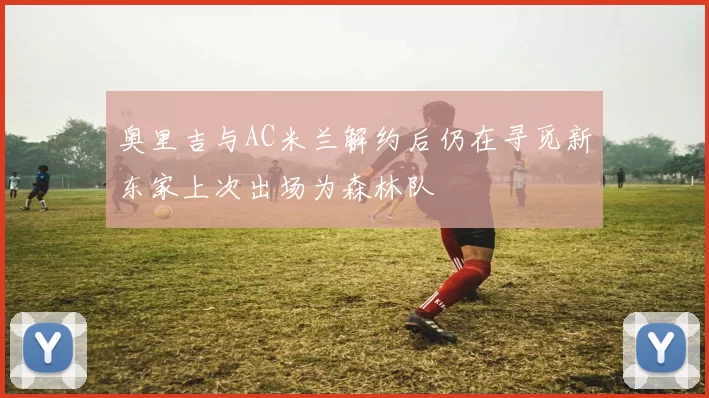奥里吉与AC米兰解约后仍在寻觅新东家上次出场为森林队