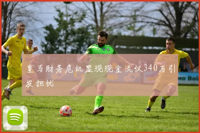 皇马财务危机显现现金流仅340万引发担忧
