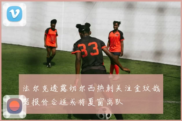 法尔克透露切尔西热刺关注金玟哉若报价合适或将夏窗离队