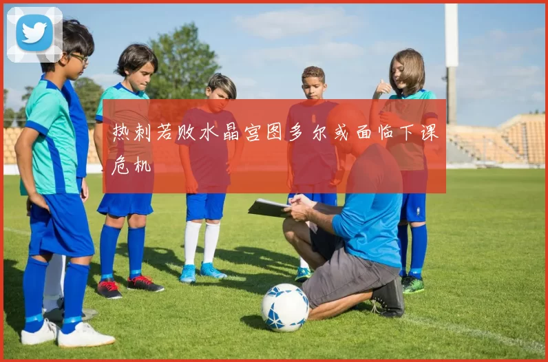 热刺若败水晶宫图多尔或面临下课危机