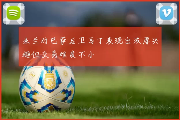 米兰对巴萨后卫马丁表现出浓厚兴趣但交易难度不小