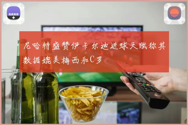 尼哈特盛赞伊卡尔迪进球天赋称其数据媲美梅西和C罗