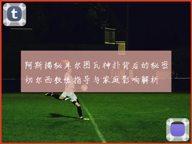 阿斯揭秘库尔图瓦神扑背后的秘密切尔西教练指导与家庭影响解析