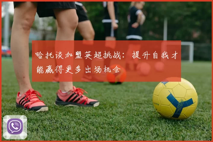 哈托谈加盟英超挑战：提升自我才能赢得更多出场机会