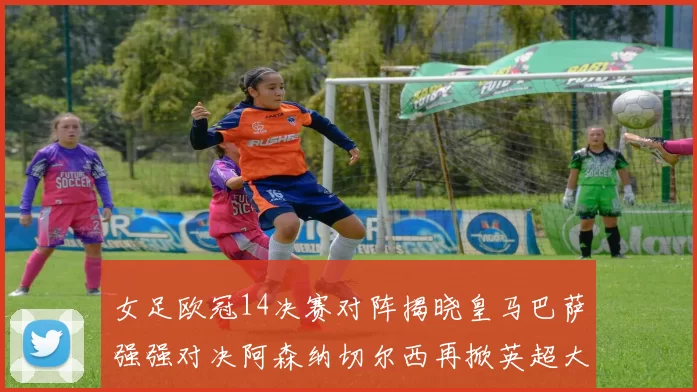 女足欧冠14决赛对阵揭晓皇马巴萨强强对决阿森纳切尔西再掀英超大战