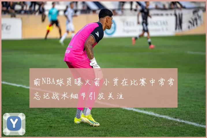 前NBA球员曝火箭小贾在比赛中常常忘记战术细节引发关注