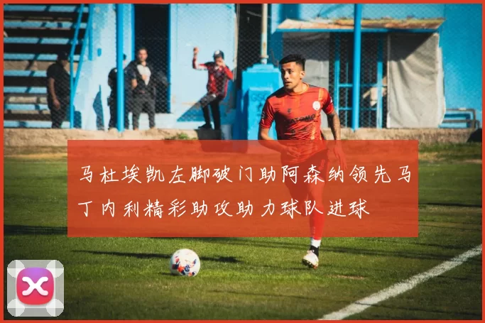 马杜埃凯左脚破门助阿森纳领先马丁内利精彩助攻助力球队进球