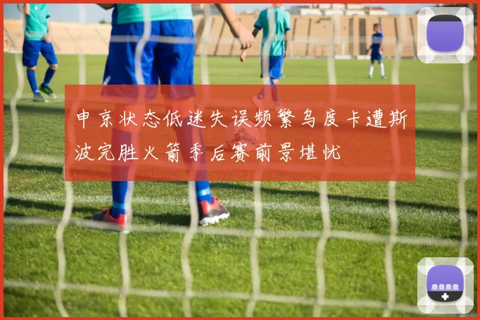 申京状态低迷失误频繁乌度卡遭斯波完胜火箭季后赛前景堪忧