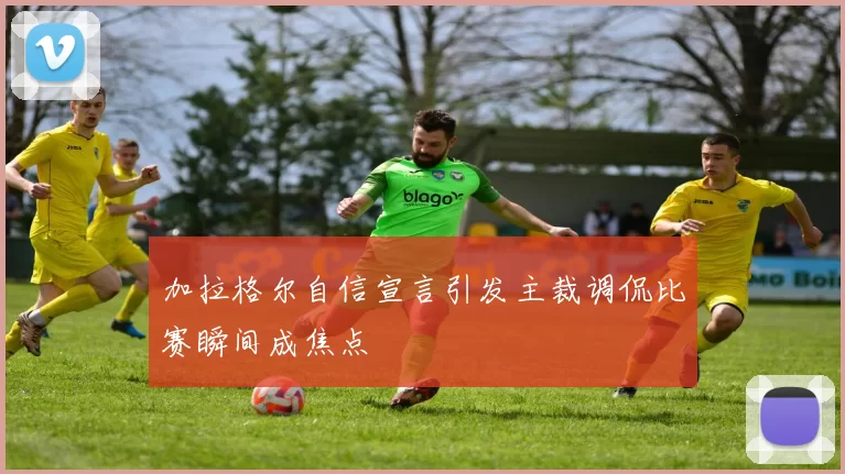 加拉格尔自信宣言引发主裁调侃比赛瞬间成焦点