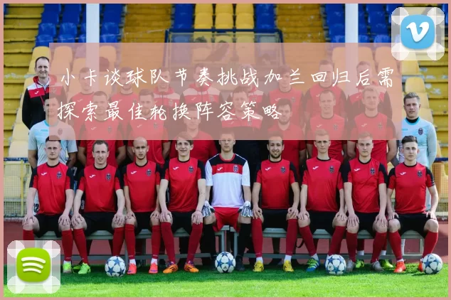 小卡谈球队节奏挑战加兰回归后需探索最佳轮换阵容策略