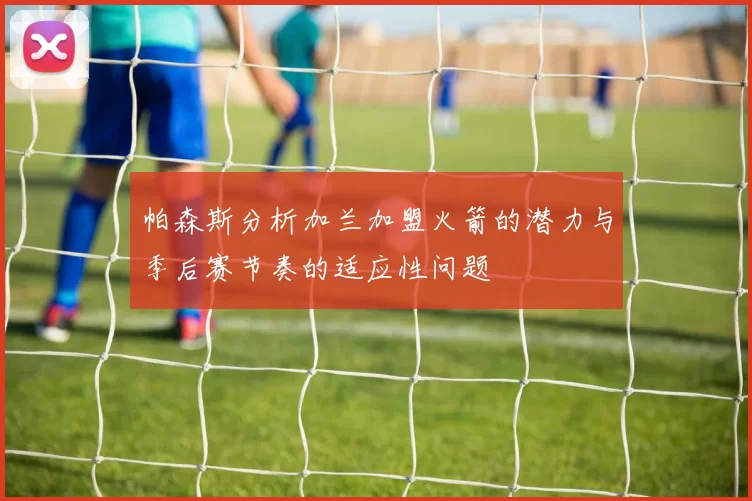帕森斯分析加兰加盟火箭的潜力与季后赛节奏的适应性问题