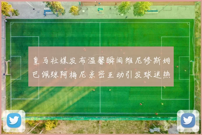 皇马社媒发布温馨瞬间维尼修斯姆巴佩琼阿梅尼亲密互动引发球迷热议