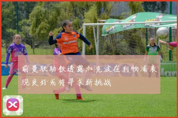 前曼联助教透露加克波在利物浦表现良好或将寻求新挑战