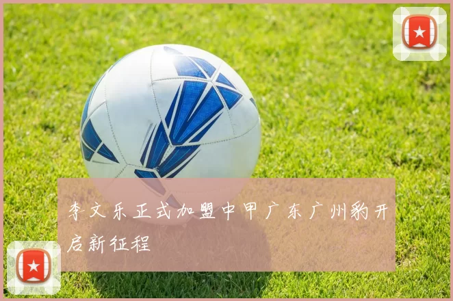 李文乐正式加盟中甲广东广州豹开启新征程