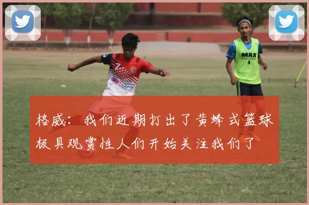 格威：我们近期打出了黄蜂式篮球极具观赏性人们开始关注我们了