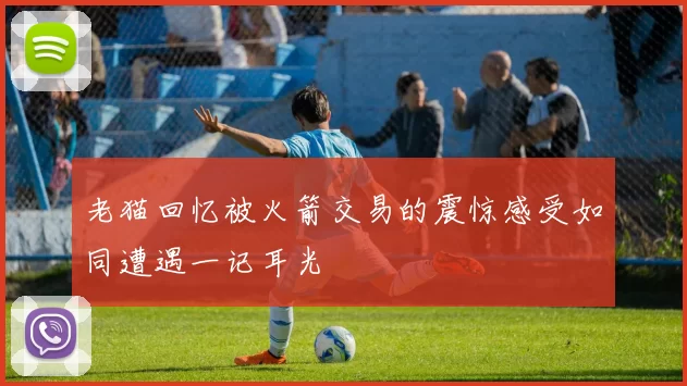 老猫回忆被火箭交易的震惊感受如同遭遇一记耳光