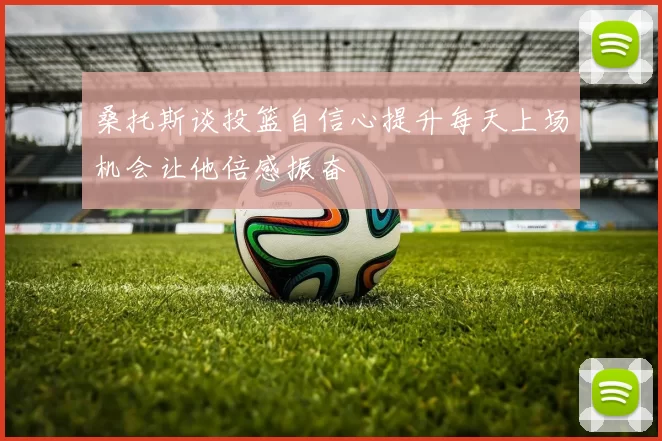 桑托斯谈投篮自信心提升每天上场机会让他倍感振奋