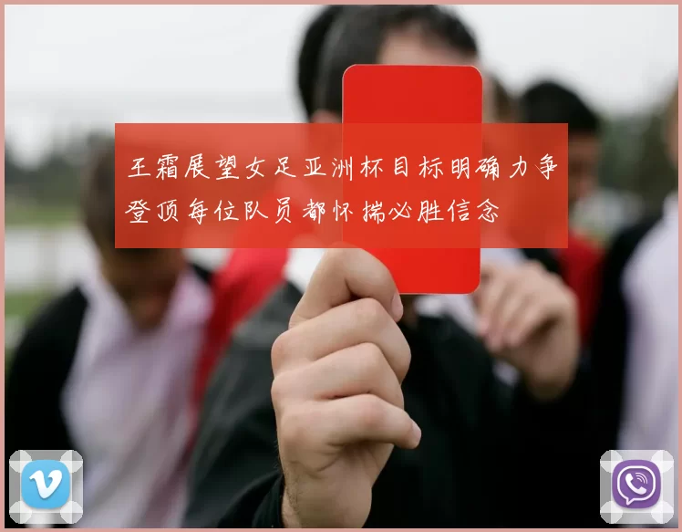 王霜展望女足亚洲杯目标明确力争登顶每位队员都怀揣必胜信念