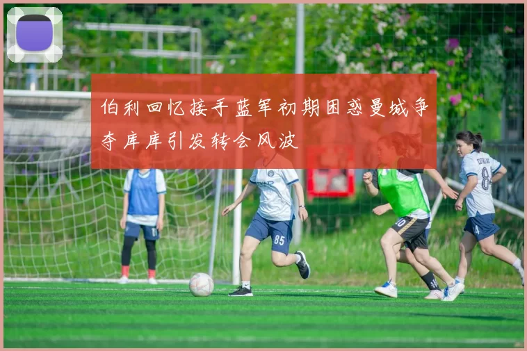 伯利回忆接手蓝军初期困惑曼城争夺库库引发转会风波
